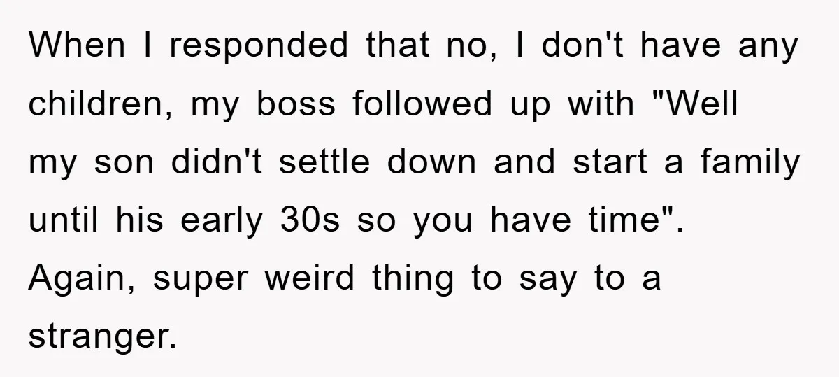 When I responded that no, I don't have any children, my boss followed up with "Well my son didn't settle down and start a family until his early 30s so...