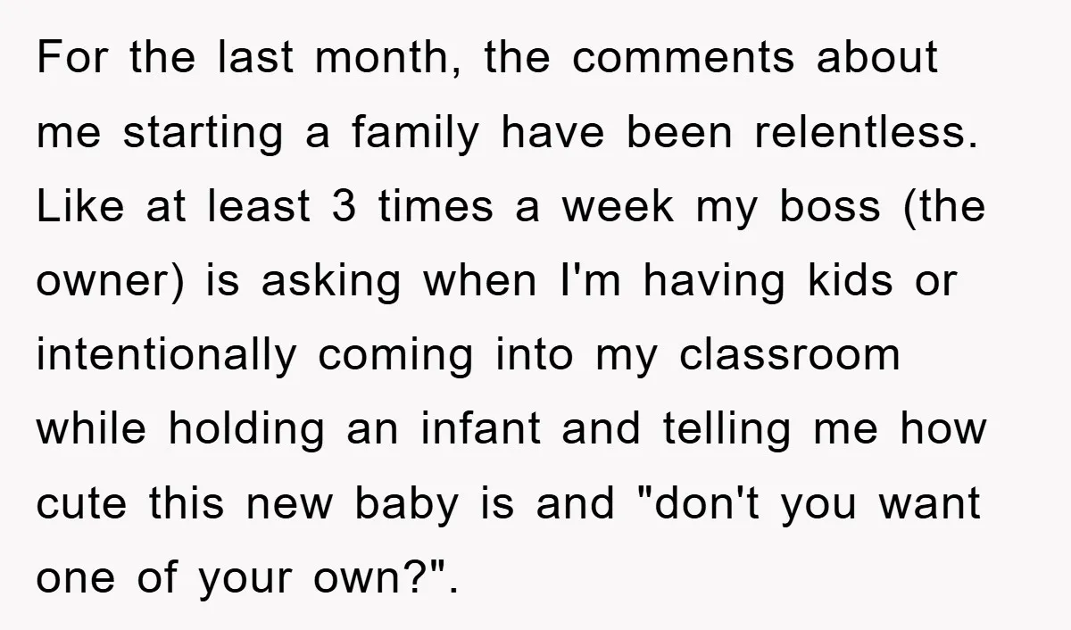 For the last month, the comments about me starting a family have been relentless. Like at least 3 times a week my boss (the owner) is asking when I'm having...