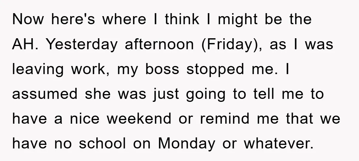 Now here's where I think I might be the AH. Yesterday afternoon (Friday), as I was leaving work, my boss stopped me. I assumed she was just going to tell...