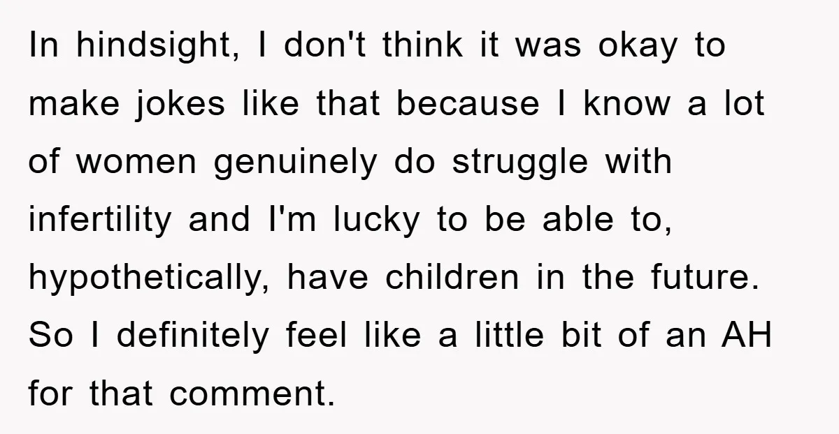 In hindsight, I don't think it was okay to make jokes like that because I know a lot of women genuinely do struggle with infertility and I'm lucky to be...