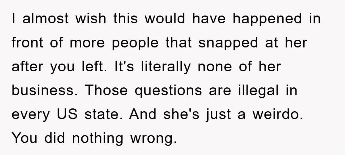 I almost wish this would have happened in front of more people that snapped at her after you left. It's literally none of her business. Those questions are illegal in...