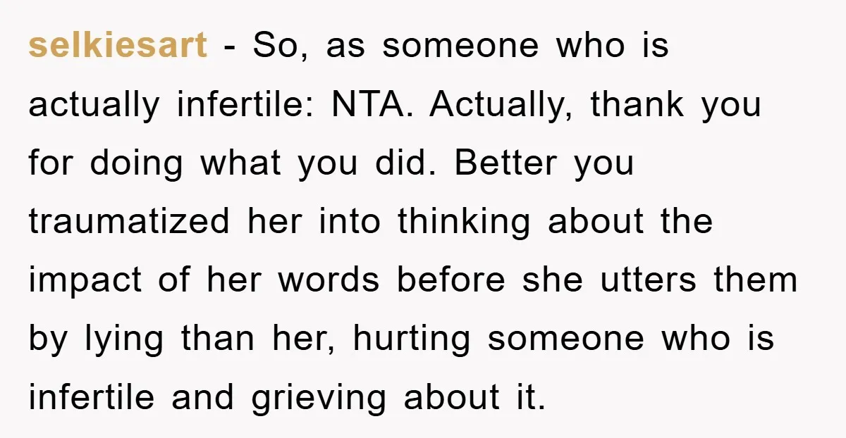 selkiesart − So, as someone who is actually infertile: NTA. Actually, thank you for doing what you did. Better you traumatized her into thinking about the impact of her words...