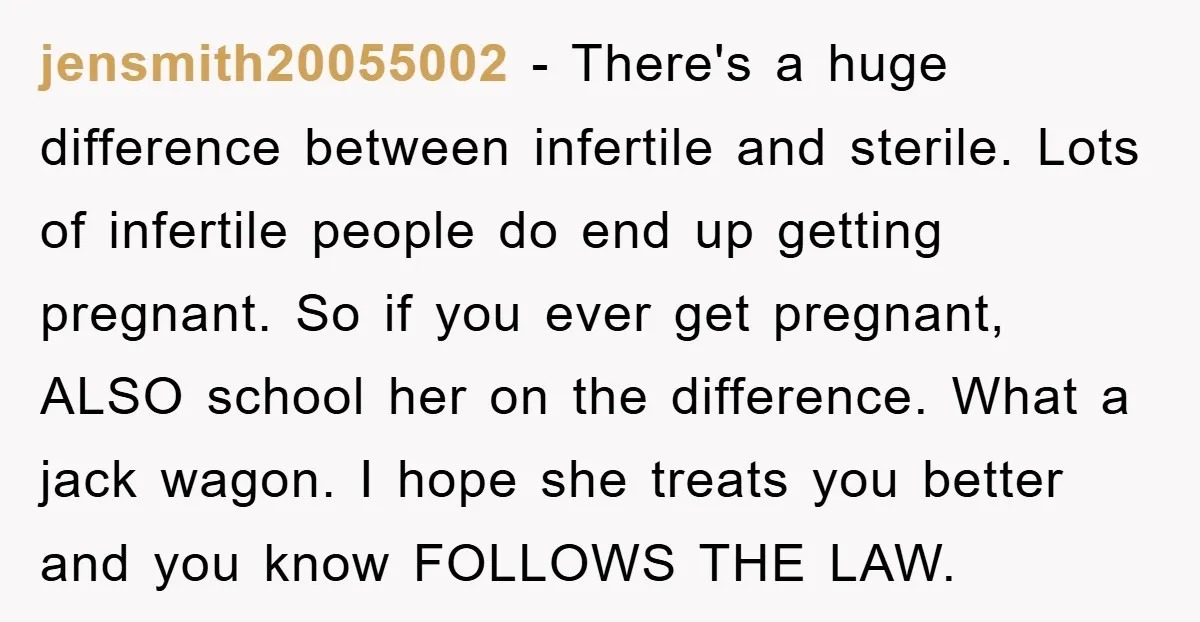 jensmith20055002 − There's a huge difference between infertile and sterile. Lots of infertile people do end up getting pregnant. So if you ever get pregnant, ALSO school her on the...