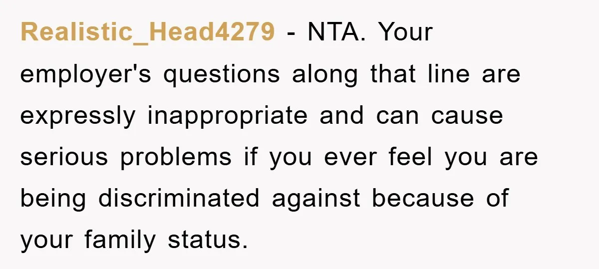 Realistic_Head4279 − NTA. Your employer's questions along that line are expressly inappropriate and can cause serious problems if you ever feel you are being discriminated against because of your family...