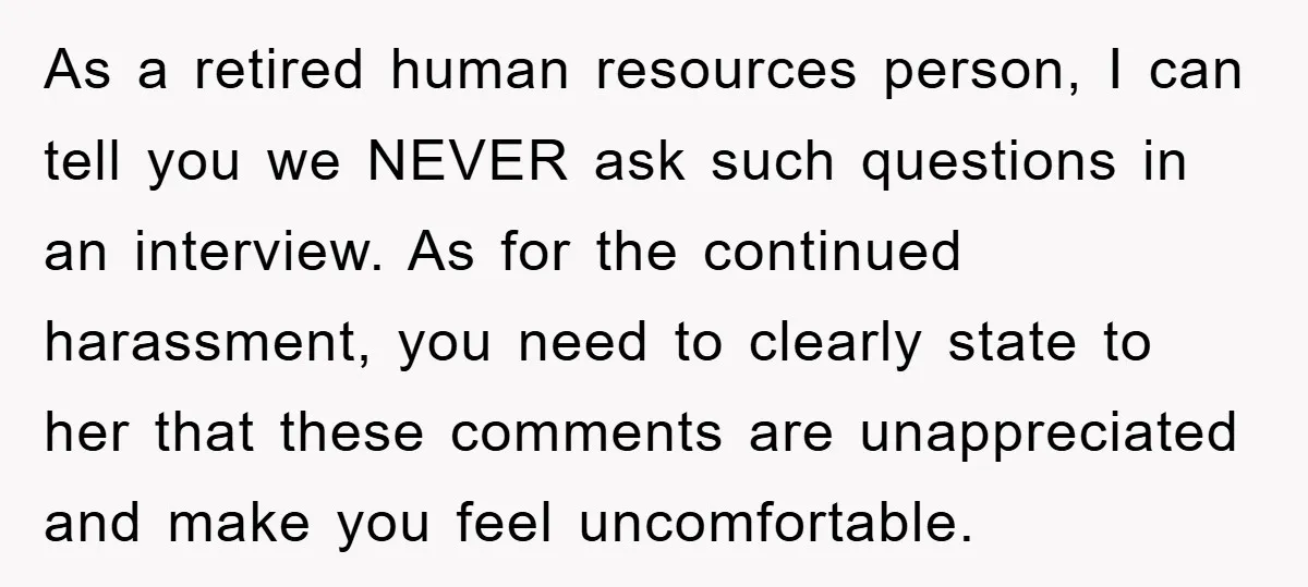 As a retired human resources person, I can tell you we NEVER ask such questions in an interview. As for the continued harassment, you need to clearly state to her...