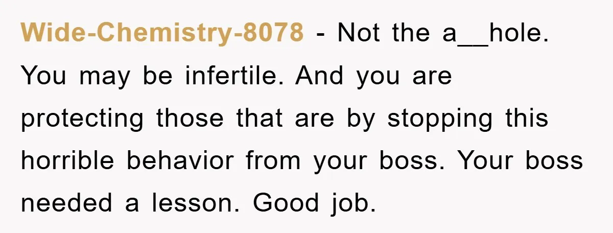 Wide-Chemistry-8078 − Not the a__hole. You may be infertile. And you are protecting those that are by stopping this horrible behavior from your boss. Your boss needed a lesson. Good...