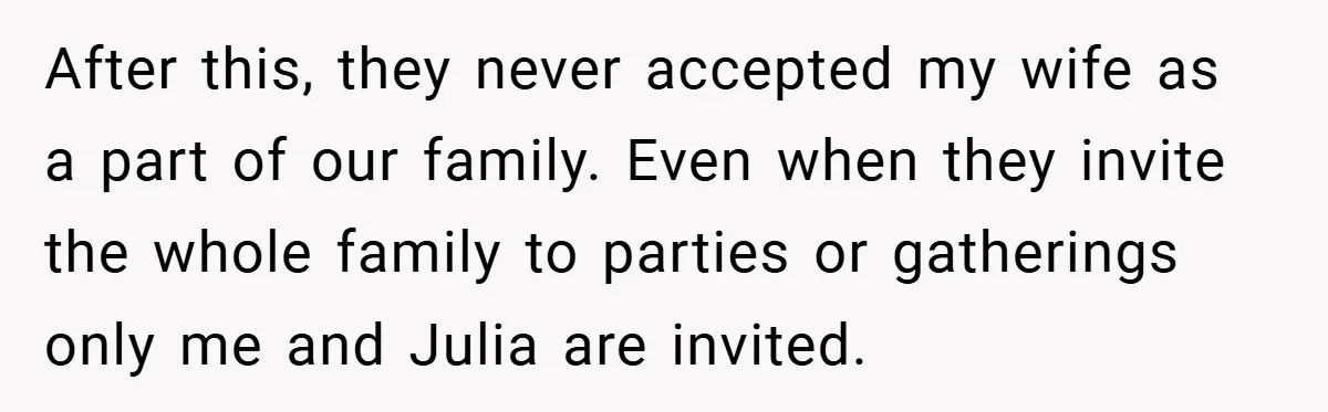 After this, they never accepted my wife as a part of our family. Even when they invite the whole family to parties or gatherings only me and Julia are invited.