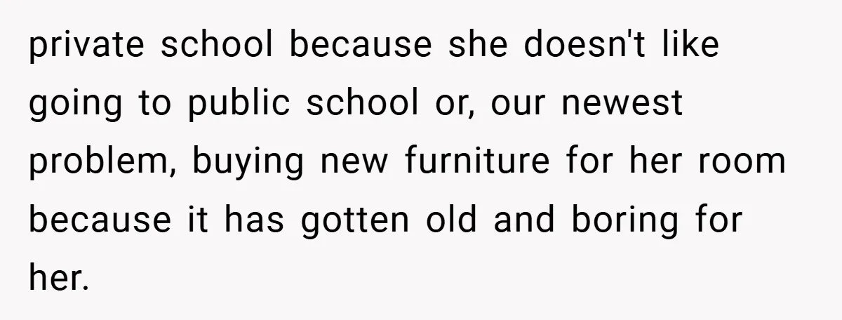 private school because she doesn't like going to public school or, our newest problem, buying new furniture for her room because it has gotten old and boring for her.
