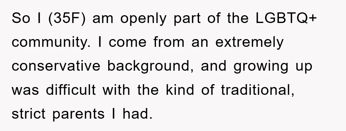 So I (35F) am openly part of the LGBTQ+ community. I come from an extremely conservative background, and growing up was difficult with the kind of traditional, strict parents I...
