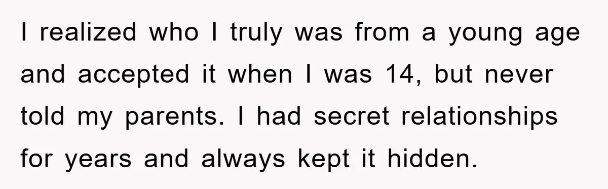 I realized who I truly was from a young age and accepted it when I was 14, but never told my parents. I had secret relationships for years and always...