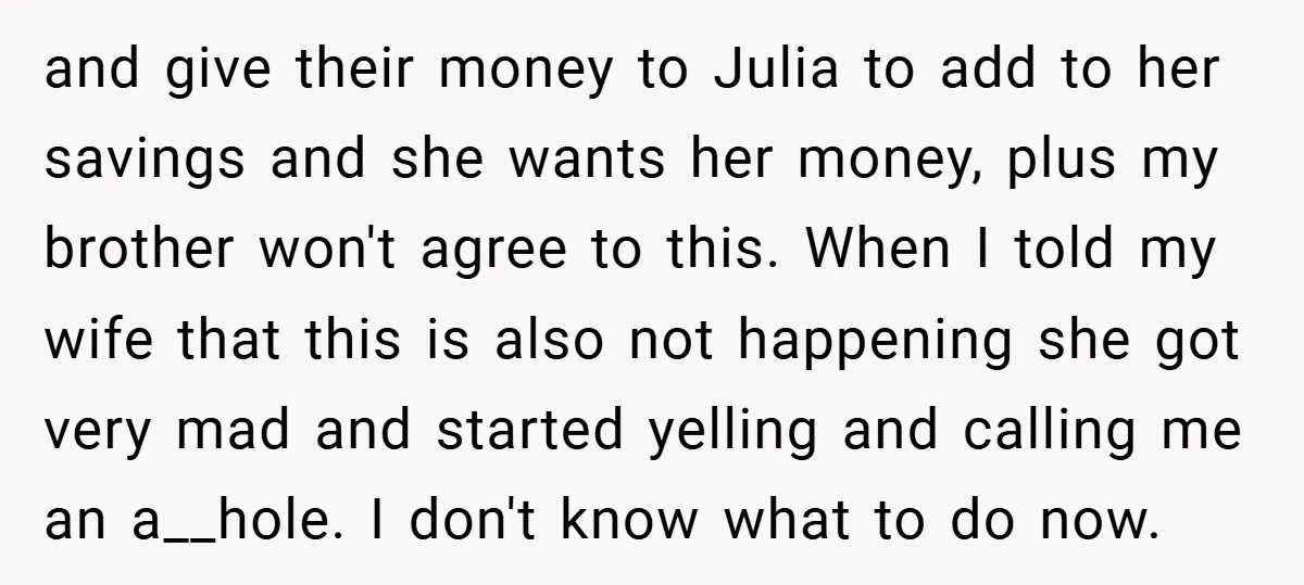 and give their money to Julia to add to her savings and she wants her money, plus my brother won't agree to this. When I told my wife that this...