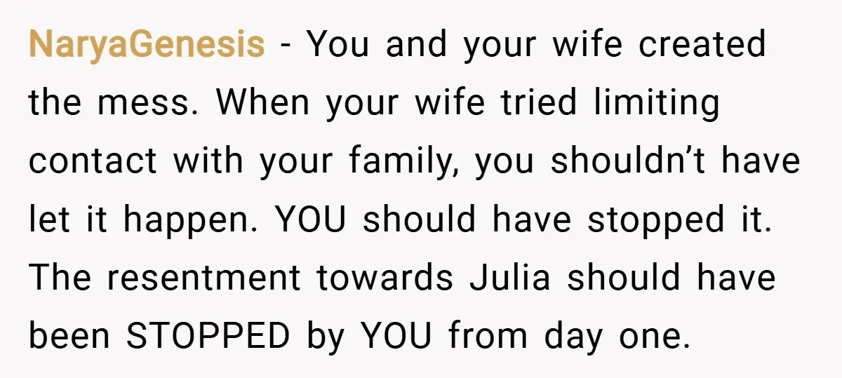 NaryaGenesis − You and your wife created the mess. When your wife tried limiting contact with your family, you shouldn’t have let it happen. YOU should have stopped it. The...