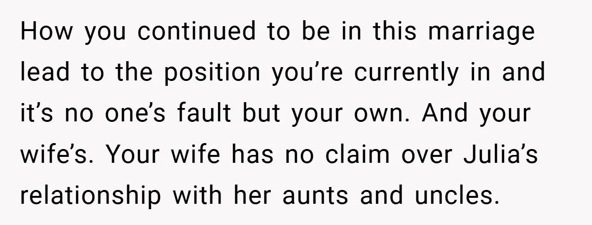 How you continued to be in this marriage lead to the position you’re currently in and it’s no one’s fault but your own. And your wife’s. Your wife has no...