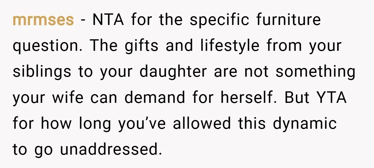 mrmses − NTA for the specific furniture question. The gifts and lifestyle from your siblings to your daughter are not something your wife can demand for herself. But YTA for...