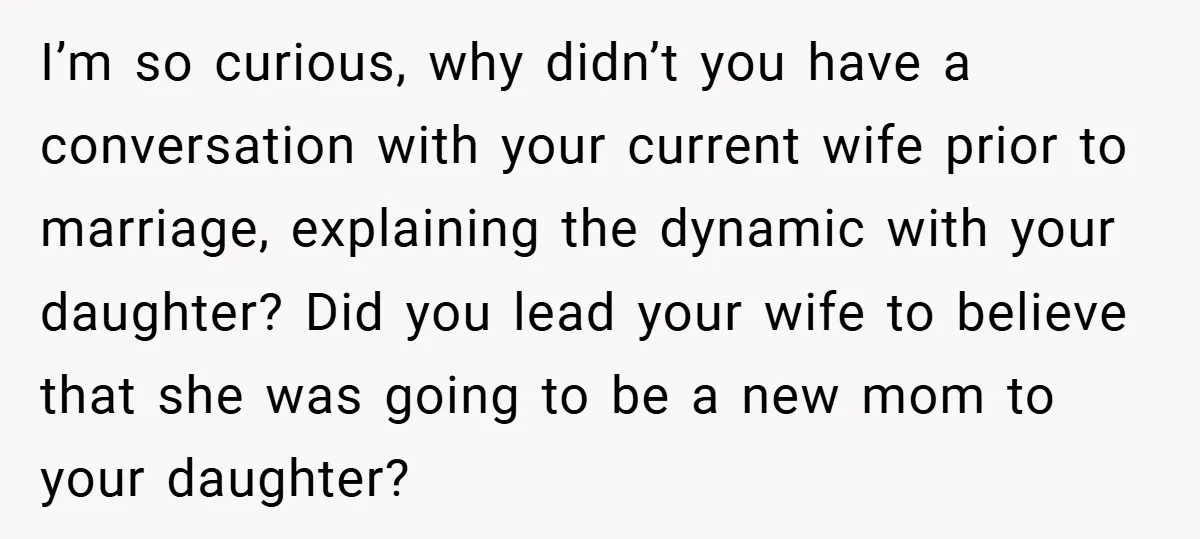 I’m so curious, why didn’t you have a conversation with your current wife prior to marriage, explaining the dynamic with your daughter? Did you lead your wife to believe that...