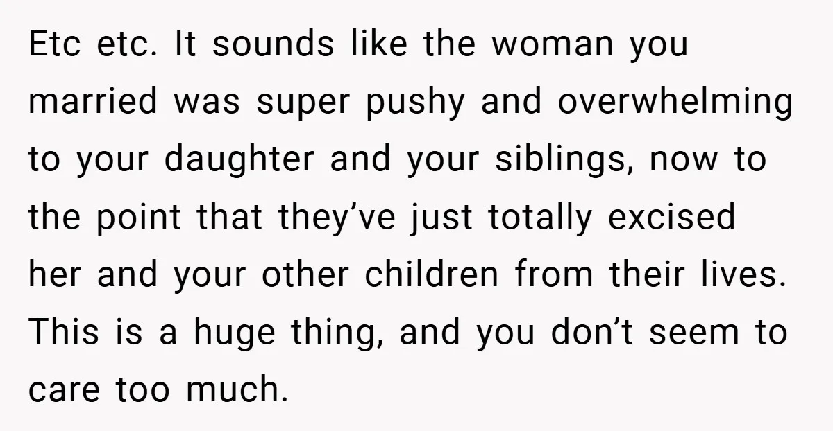Etc etc. It sounds like the woman you married was super pushy and overwhelming to your daughter and your siblings, now to the point that they’ve just totally excised her...