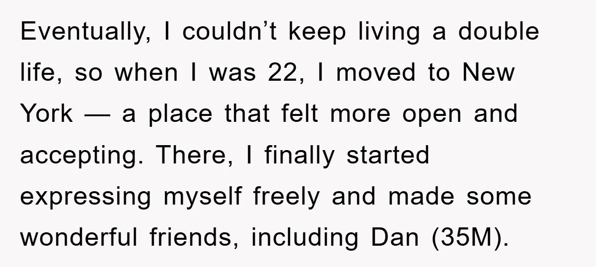 Eventually, I couldn’t keep living a double life, so when I was 22, I moved to New York — a place that felt more open and accepting. There, I finally...
