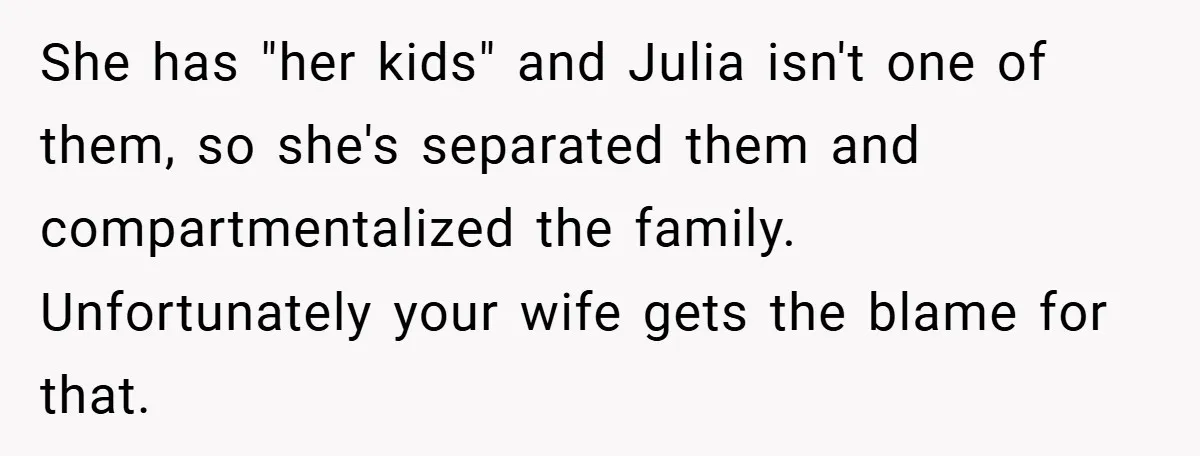 She has "her kids" and Julia isn't one of them, so she's separated them and compartmentalized the family. Unfortunately your wife gets the blame for that.
