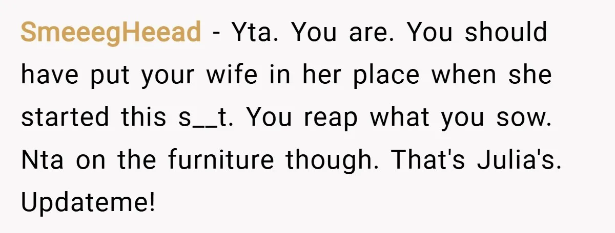 SmeeegHeead − Yta. You are. You should have put your wife in her place when she started this s__t. You reap what you sow. Nta on the furniture though. That's...