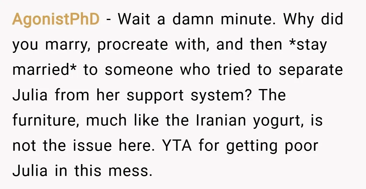 AgonistPhD − Wait a damn minute. Why did you marry, procreate with, and then *stay married* to someone who tried to separate Julia from her support system? The furniture, much...