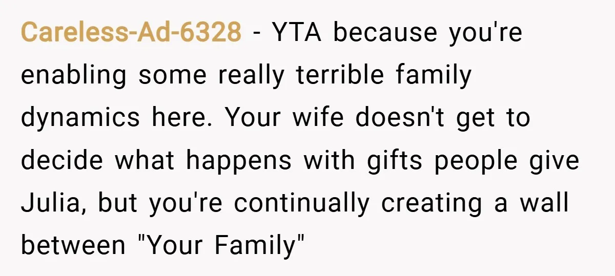 Careless-Ad-6328 − YTA because you're enabling some really terrible family dynamics here. Your wife doesn't get to decide what happens with gifts people give Julia, but you're continually creating a...