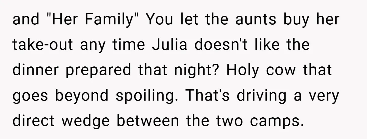 and "Her Family" You let the aunts buy her take-out any time Julia doesn't like the dinner prepared that night? Holy cow that goes beyond spoiling. That's driving a very...