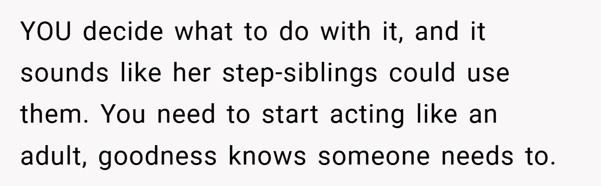 YOU decide what to do with it, and it sounds like her step-siblings could use them. You need to start acting like an adult, goodness knows someone needs to.