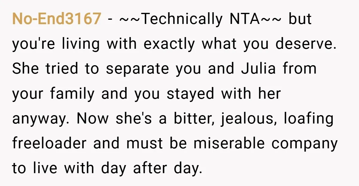 No-End3167 − ~~Technically NTA~~ but you're living with exactly what you deserve. She tried to separate you and Julia from your family and you stayed with her anyway. Now she's...