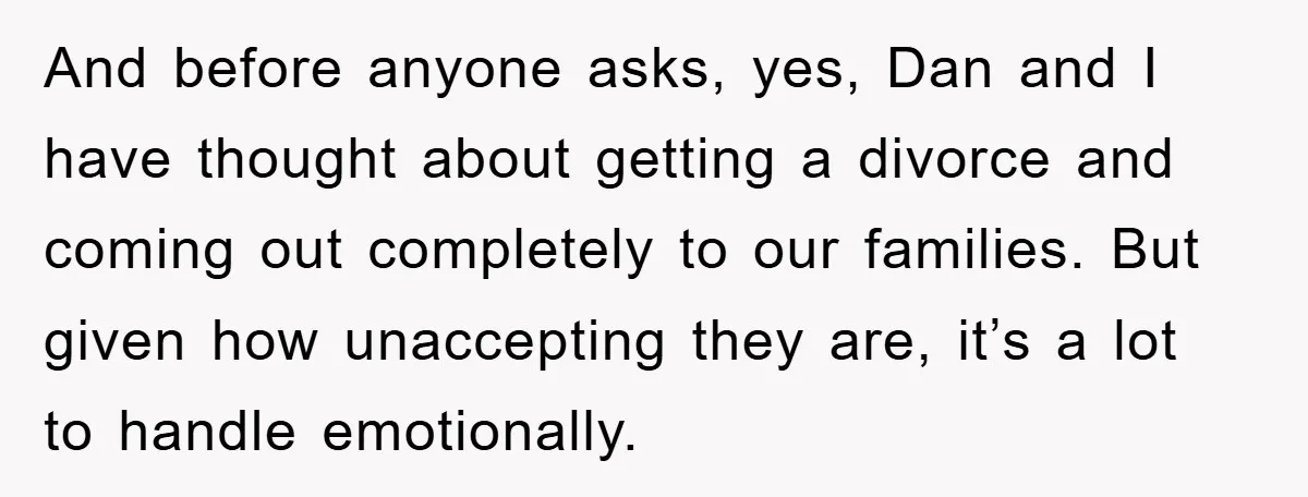 And before anyone asks, yes, Dan and I have thought about getting a divorce and coming out completely to our families. But given how unaccepting they are, it’s a lot...