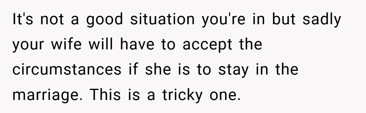 It's not a good situation you're in but sadly your wife will have to accept the circumstances if she is to stay in the marriage. This is a tricky one.