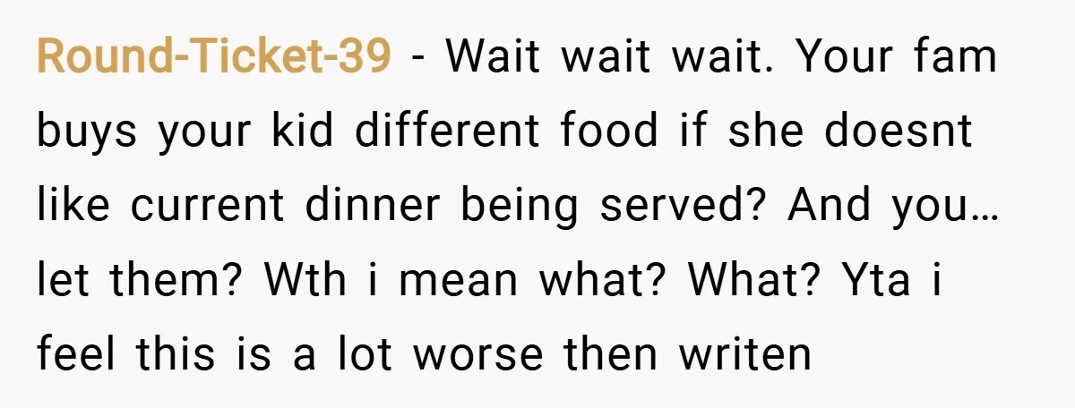 Round-Ticket-39 − Wait wait wait. Your fam buys your kid different food if she doesnt like current dinner being served? And you… let them? Wth i mean what? What? Yta...