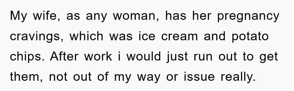 My wife, as any woman, has her pregnancy cravings, which was ice cream and potato chips. After work i would just run out to get them, not out of my...