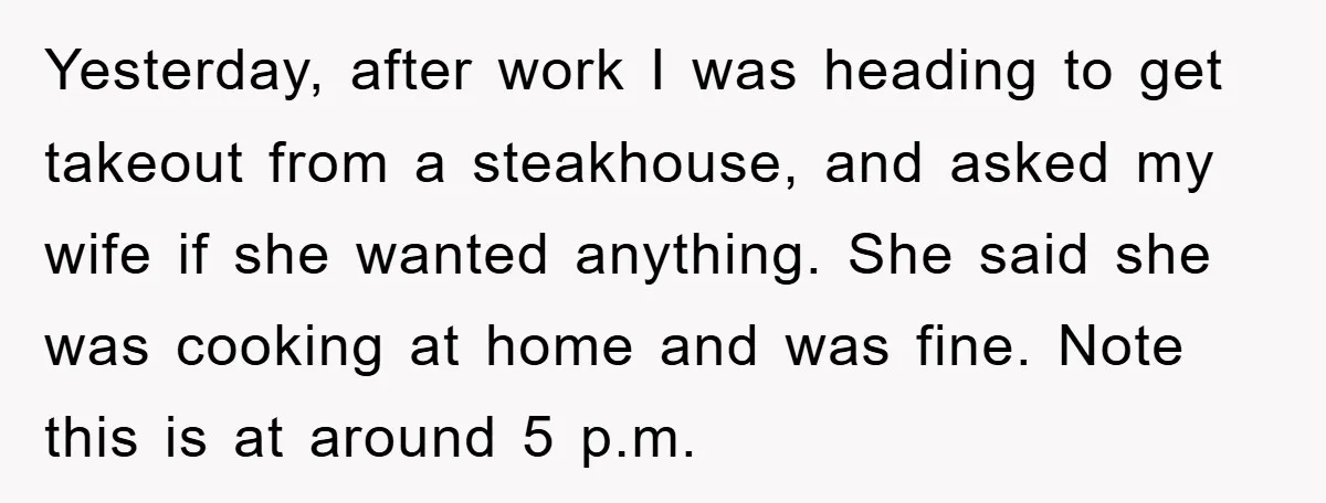 Yesterday, after work I was heading to get takeout from a steakhouse, and asked my wife if she wanted anything. She said she was cooking at home and was fine....