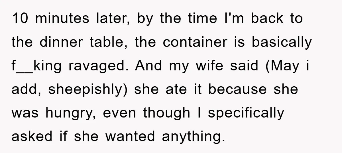 10 minutes later, by the time I'm back to the dinner table, the container is basically f__king ravaged. And my wife said (May i add, sheepishly) she ate it because...