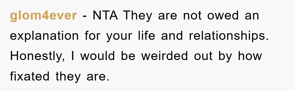 glom4ever − NTA They are not owed an explanation for your life and relationships. Honestly, I would be weirded out by how fixated they are.