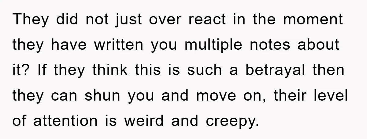 They did not just over react in the moment they have written you multiple notes about it? If they think this is such a betrayal then they can shun you...