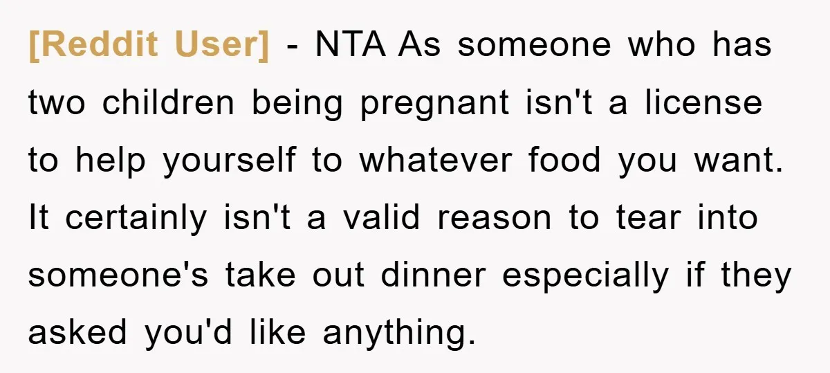 [Reddit User] − NTA As someone who has two children being pregnant isn't a license to help yourself to whatever food you want. It certainly isn't a valid reason to...