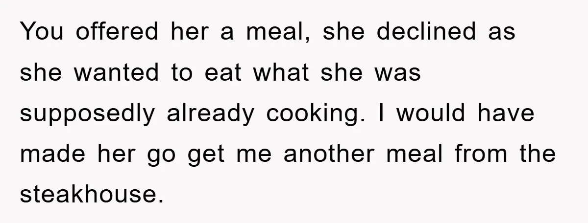 You offered her a meal, she declined as she wanted to eat what she was supposedly already cooking. I would have made her go get me another meal from the...