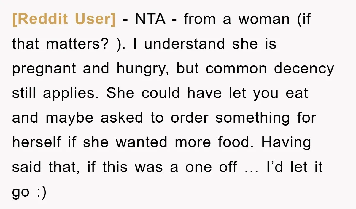 [Reddit User] − NTA - from a woman (if that matters? ). I understand she is pregnant and hungry, but common decency still applies. She could have let you eat...