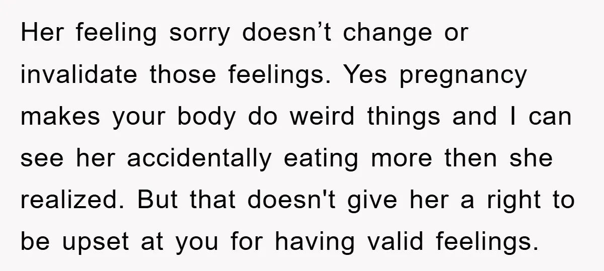 Her feeling sorry doesn’t change or invalidate those feelings. Yes pregnancy makes your body do weird things and I can see her accidentally eating more then she realized. But that...