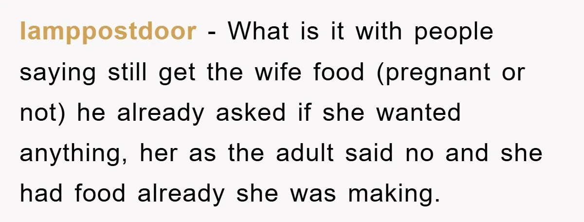 lamppostdoor − What is it with people saying still get the wife food (pregnant or not) he already asked if she wanted anything, her as the adult said no and...
