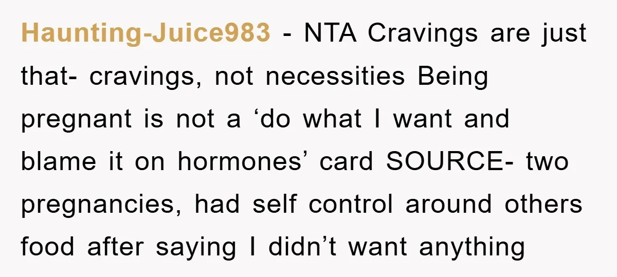 Haunting-Juice983 − NTA Cravings are just that- cravings, not necessities Being pregnant is not a ‘do what I want and blame it on hormones’ card SOURCE- two pregnancies, had self...