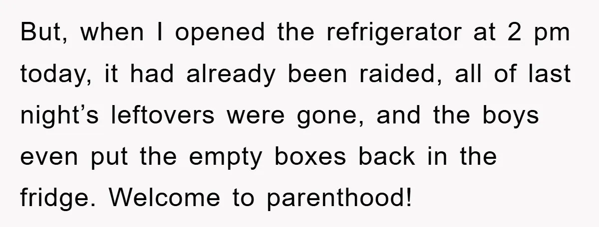 But, when I opened the refrigerator at 2 pm today, it had already been raided, all of last night’s leftovers were gone, and the boys even put the empty boxes...