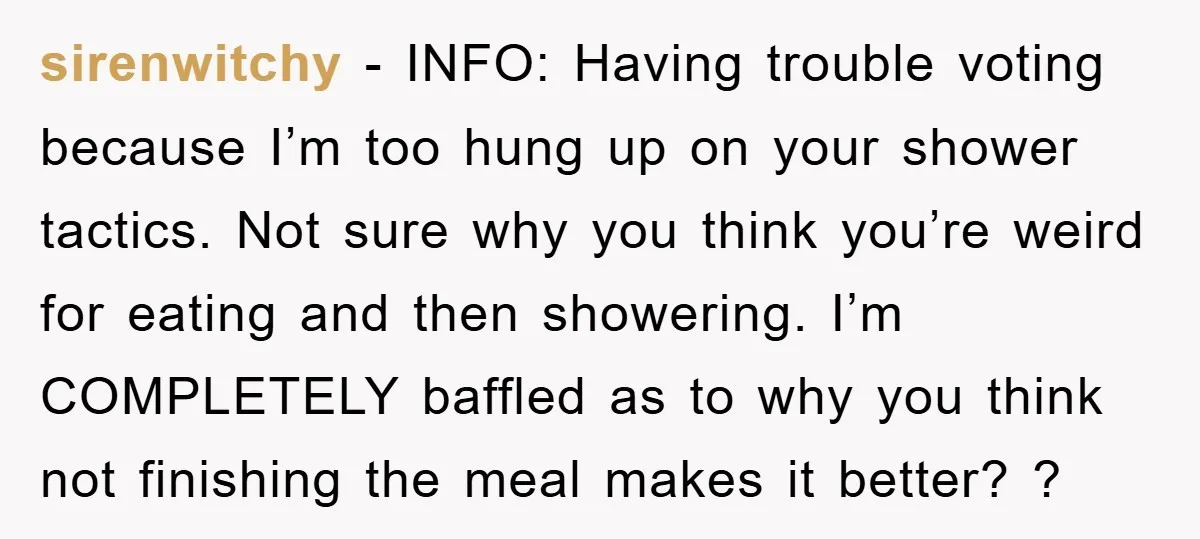 sirenwitchy − INFO: Having trouble voting because I’m too hung up on your shower tactics. Not sure why you think you’re weird for eating and then showering. I’m COMPLETELY baffled...