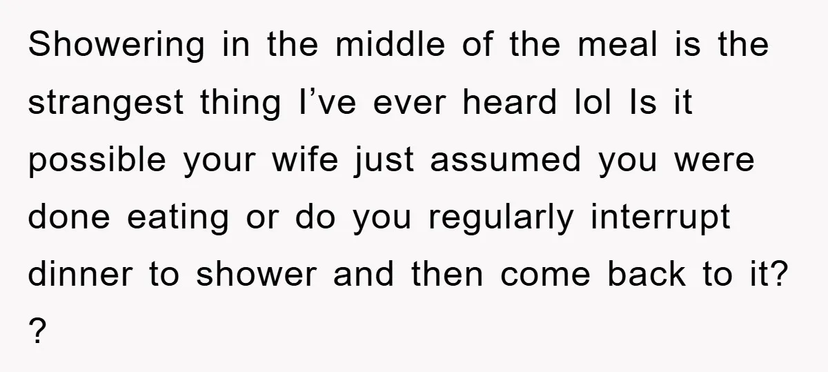 Showering in the middle of the meal is the strangest thing I’ve ever heard lol Is it possible your wife just assumed you were done eating or do you regularly...