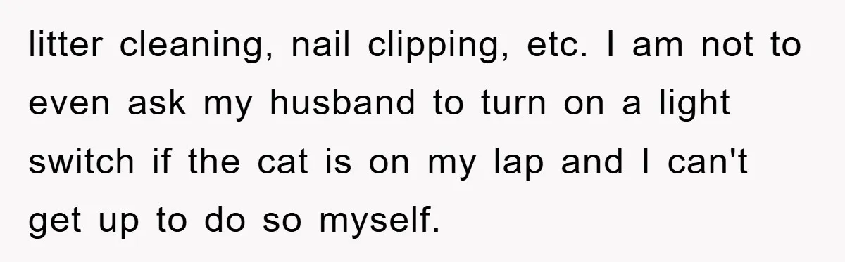 litter cleaning, nail clipping, etc. I am not to even ask my husband to turn on a light switch if the cat is on my lap and I can't get...
