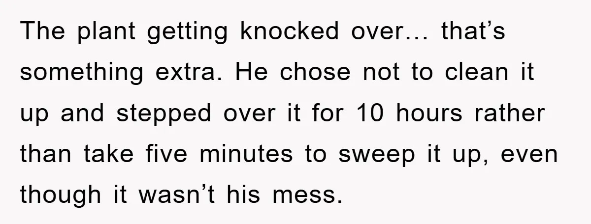 The plant getting knocked over… that’s something extra. He chose not to clean it up and stepped over it for 10 hours rather than take five minutes to sweep it...