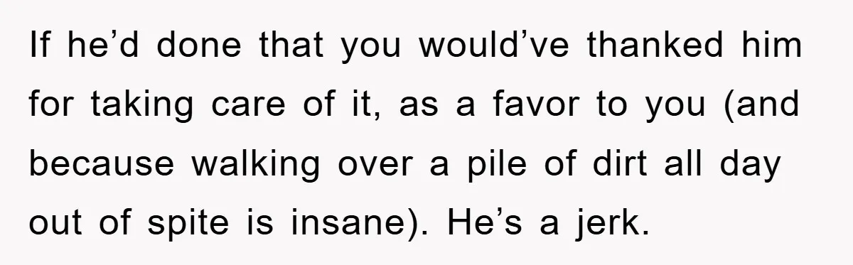 If he’d done that you would’ve thanked him for taking care of it, as a favor to you (and because walking over a pile of dirt all day out of...