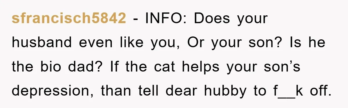 sfrancisch5842 - INFO: Does your husband even like you, Or your son? Is he the bio dad? If the cat helps your son’s depression, than tell dear hubby to f__k...