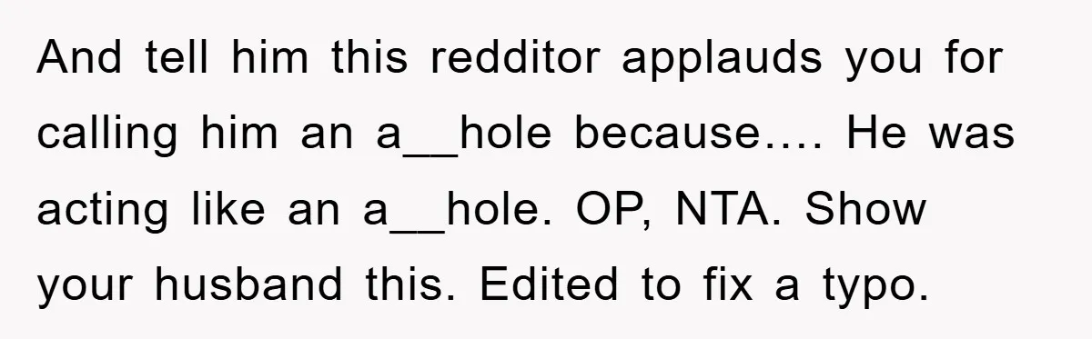 And tell him this redditor applauds you for calling him an a__hole because…. He was acting like an a__hole. OP, NTA. Show your husband this. Edited to fix a typo.